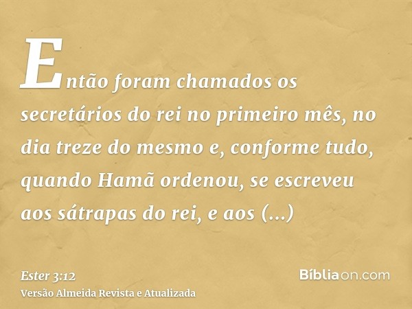 Então foram chamados os secretários do rei no primeiro mês, no dia treze do mesmo e, conforme tudo, quando Hamã ordenou, se escreveu aos sátrapas do rei, e aos 