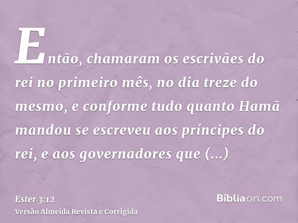 Então, chamaram os escrivães do rei no primeiro mês, no dia treze do mesmo, e conforme tudo quanto Hamã mandou se escreveu aos príncipes do rei, e aos governado