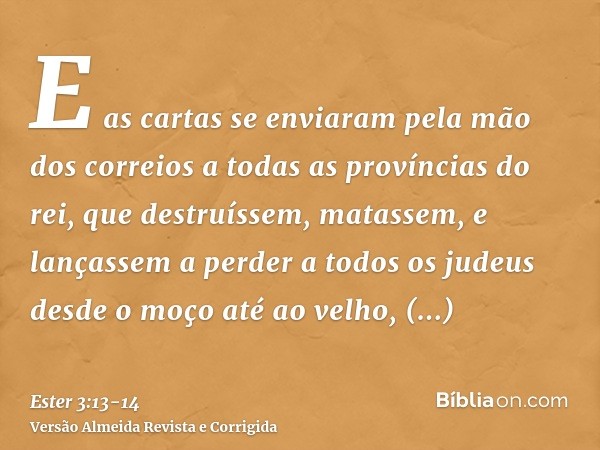 E as cartas se enviaram pela mão dos correios a todas as províncias do rei, que destruíssem, matassem, e lançassem a perder a todos os judeus desde o moço até a