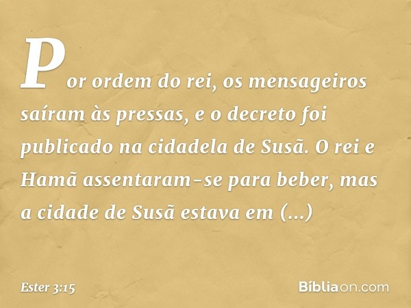 Por ordem do rei, os mensageiros saíram às pressas, e o decreto foi publicado na cidadela de Susã. O rei e Hamã assentaram-se para beber, mas a cidade de Susã e