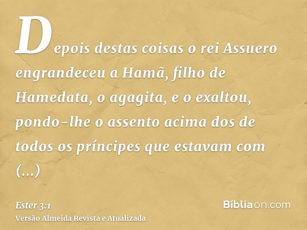 Depois destas coisas o rei Assuero engrandeceu a Hamã, filho de Hamedata, o agagita, e o exaltou, pondo-lhe o assento acima dos de todos os príncipes que estava