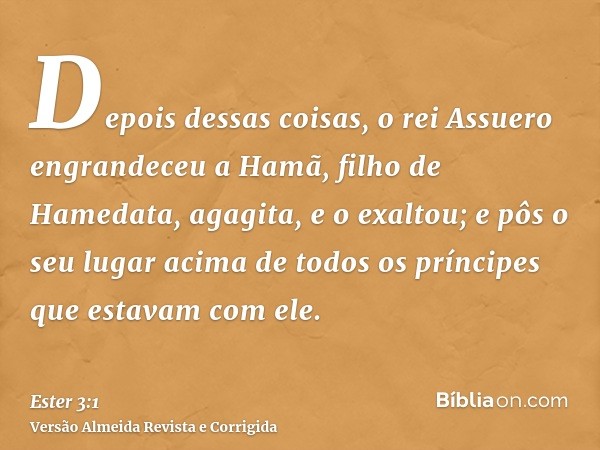 Depois dessas coisas, o rei Assuero engrandeceu a Hamã, filho de Hamedata, agagita, e o exaltou; e pôs o seu lugar acima de todos os príncipes que estavam com e