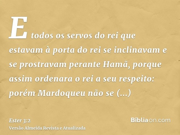 E todos os servos do rei que estavam à porta do rei se inclinavam e se prostravam perante Hamã, porque assim ordenara o rei a seu respeito: porém Mardoqueu não 