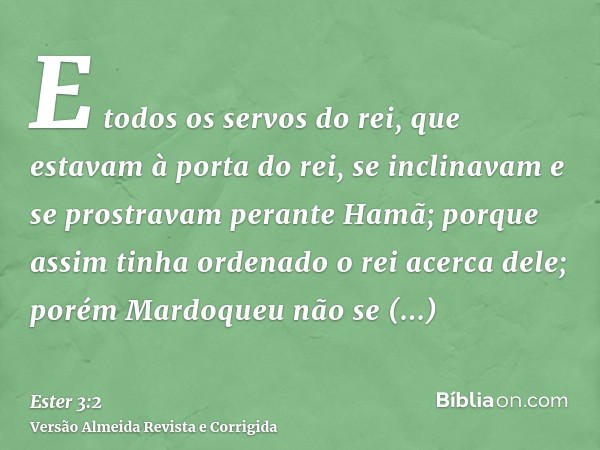E todos os servos do rei, que estavam à porta do rei, se inclinavam e se prostravam perante Hamã; porque assim tinha ordenado o rei acerca dele; porém Mardoqueu