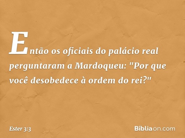 Então os oficiais do palácio real pergun­taram a Mardoqueu: "Por que você desobedece à ordem do rei?" -- Ester 3:3