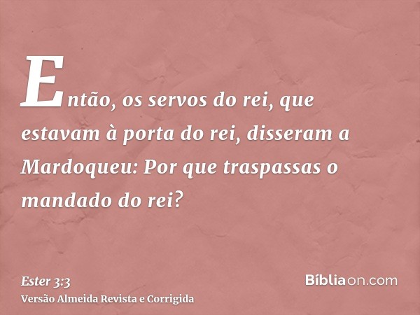 Então, os servos do rei, que estavam à porta do rei, disseram a Mardoqueu: Por que traspassas o mandado do rei?