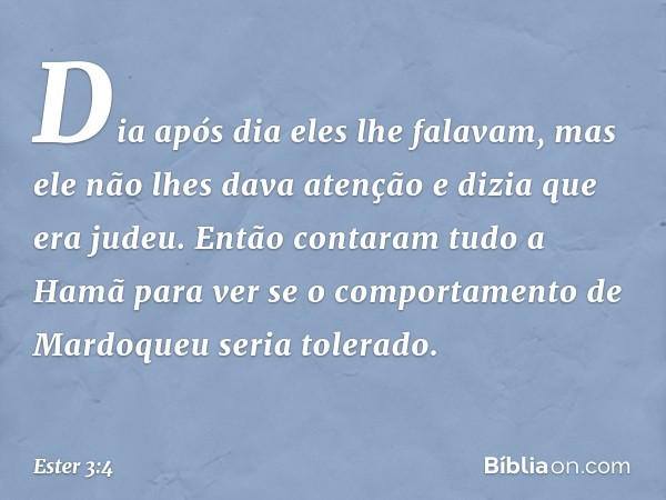 Dia após dia eles lhe falavam, mas ele não lhes dava atenção e dizia que era judeu. Então contaram tudo a Hamã para ver se o comportamento de Mardoqueu seria to