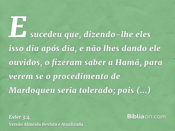 E sucedeu que, dizendo-lhe eles isso dia após dia, e não lhes dando ele ouvidos, o fizeram saber a Hamã, para verem se o procedimento de Mardoqueu seria tolerad