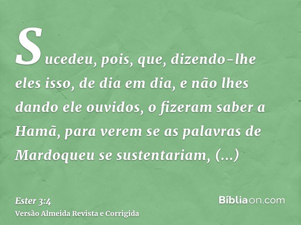 Sucedeu, pois, que, dizendo-lhe eles isso, de dia em dia, e não lhes dando ele ouvidos, o fizeram saber a Hamã, para verem se as palavras de Mardoqueu se susten