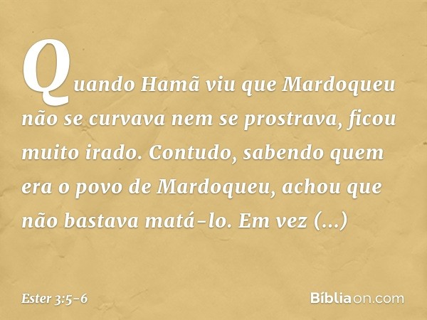 Quando Hamã viu que Mardoqueu não se curvava nem se prostrava, ficou muito irado. Contudo, sabendo quem era o povo de Mardo­queu, achou que não bastava matá-lo.