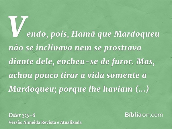 Vendo, pois, Hamã que Mardoqueu não se inclinava nem se prostrava diante dele, encheu-se de furor.Mas, achou pouco tirar a vida somente a Mardoqueu; porque lhe 