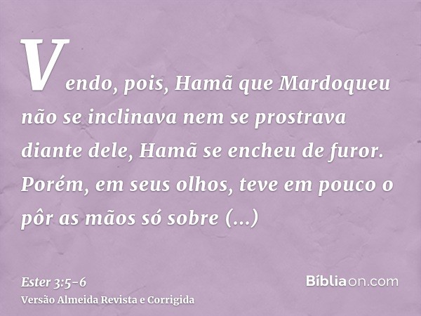 Vendo, pois, Hamã que Mardoqueu não se inclinava nem se prostrava diante dele, Hamã se encheu de furor.Porém, em seus olhos, teve em pouco o pôr as mãos só sobr