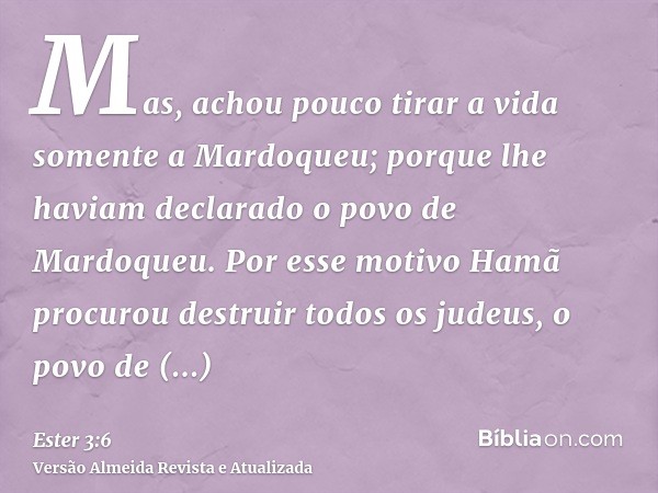 Mas, achou pouco tirar a vida somente a Mardoqueu; porque lhe haviam declarado o povo de Mardoqueu. Por esse motivo Hamã procurou destruir todos os judeus, o po