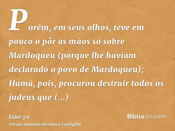 Porém, em seus olhos, teve em pouco o pôr as mãos só sobre Mardoqueu (porque lhe haviam declarado o povo de Mardoqueu); Hamã, pois, procurou destruir todos os j