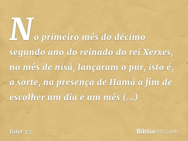 No primeiro mês do décimo segundo ano do reinado do rei Xerxes, no mês de nisã, lançaram o pur, isto é, a sorte, na presença de Hamã a fim de escolher um dia e 