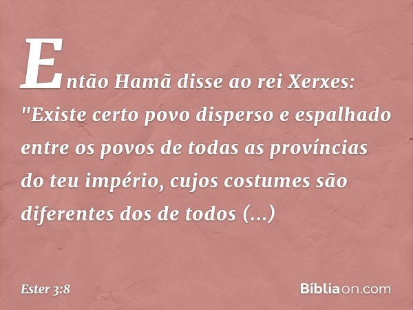 Então Hamã disse ao rei Xerxes: "Exis­te certo povo disperso e espalhado entre os povos de todas as províncias do teu império, cujos costumes são diferentes dos