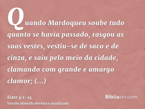 Quando Mardoqueu soube tudo quanto se havia passado, rasgou as suas vestes, vestiu-se de saco e de cinza, e saiu pelo meio da cidade, clamando com grande e amar