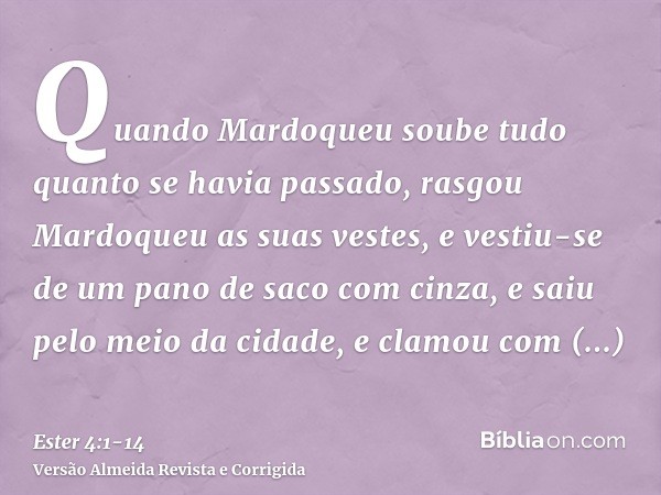 Quando Mardoqueu soube tudo quanto se havia passado, rasgou Mardoqueu as suas vestes, e vestiu-se de um pano de saco com cinza, e saiu pelo meio da cidade, e cl