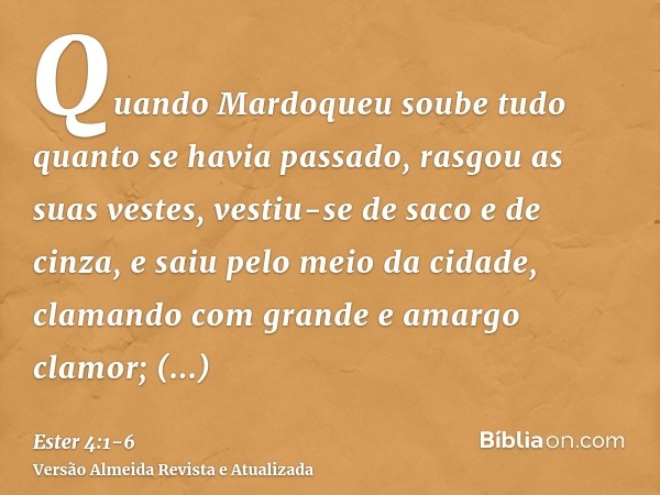 Quando Mardoqueu soube tudo quanto se havia passado, rasgou as suas vestes, vestiu-se de saco e de cinza, e saiu pelo meio da cidade, clamando com grande e amar