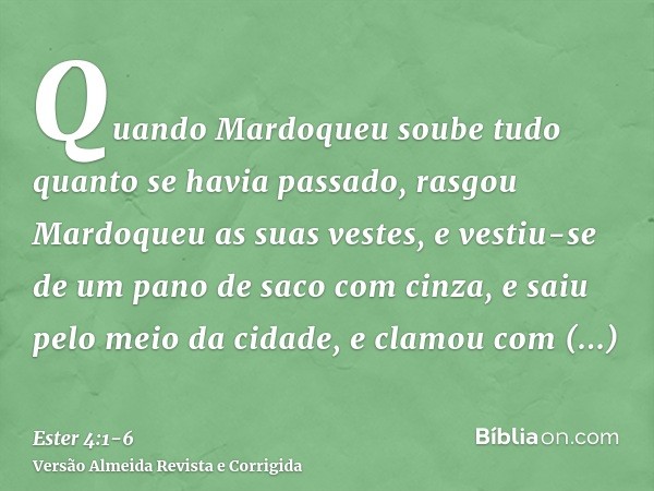 Quando Mardoqueu soube tudo quanto se havia passado, rasgou Mardoqueu as suas vestes, e vestiu-se de um pano de saco com cinza, e saiu pelo meio da cidade, e cl