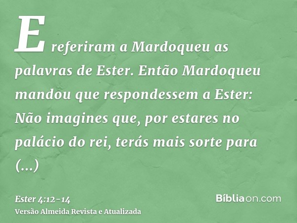 E referiram a Mardoqueu as palavras de Ester.Então Mardoqueu mandou que respondessem a Ester: Não imagines que, por estares no palácio do rei, terás mais sorte 