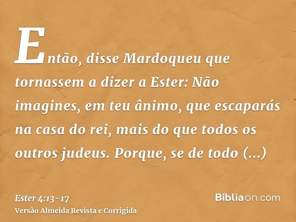 Então, disse Mardoqueu que tornassem a dizer a Ester: Não imagines, em teu ânimo, que escaparás na casa do rei, mais do que todos os outros judeus.Porque, se de