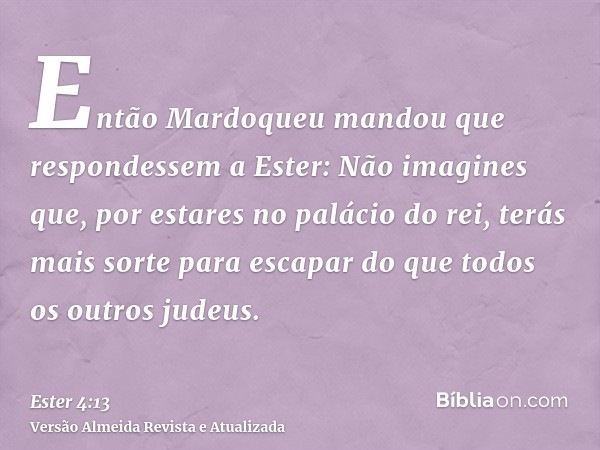 Então Mardoqueu mandou que respondessem a Ester: Não imagines que, por estares no palácio do rei, terás mais sorte para escapar do que todos os outros judeus.