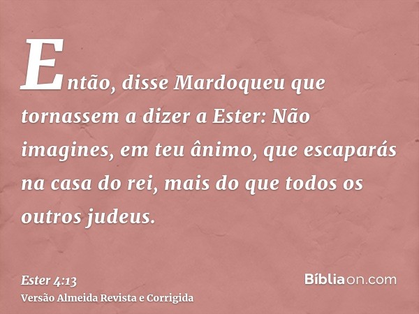 Então, disse Mardoqueu que tornassem a dizer a Ester: Não imagines, em teu ânimo, que escaparás na casa do rei, mais do que todos os outros judeus.