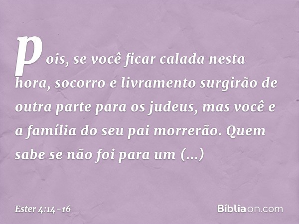 pois, se você ficar calada nesta hora, socorro e livramento surgirão de outra parte para os judeus, mas você e a família do seu pai morrerão. Quem sabe se não f