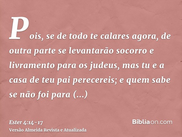 Pois, se de todo te calares agora, de outra parte se levantarão socorro e livramento para os judeus, mas tu e a casa de teu pai perecereis; e quem sabe se não f
