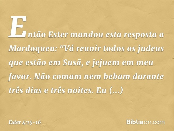 Então Ester mandou esta resposta a Mardoqueu: "Vá reunir todos os judeus que estão em Susã, e jejuem em meu favor. Não comam nem bebam durante três dias e três