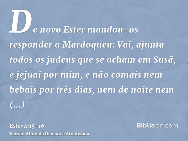 De novo Ester mandou-os responder a Mardoqueu:Vai, ajunta todos os judeus que se acham em Susã, e jejuai por mim, e não comais nem bebais por três dias, nem de 