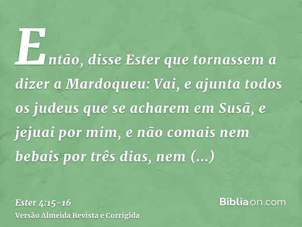 Então, disse Ester que tornassem a dizer a Mardoqueu:Vai, e ajunta todos os judeus que se acharem em Susã, e jejuai por mim, e não comais nem bebais por três di