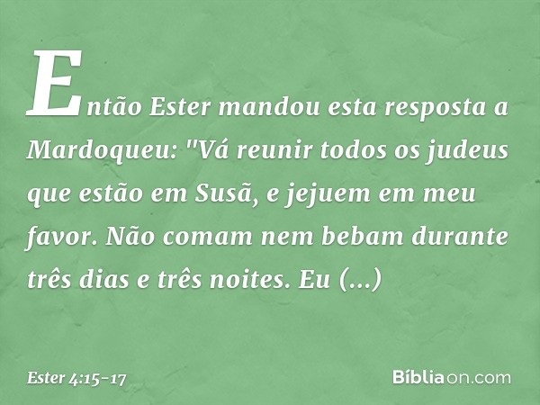 Então Ester mandou esta resposta a Mardoqueu: "Vá reunir todos os judeus que estão em Susã, e jejuem em meu favor. Não comam nem bebam durante três dias e três
