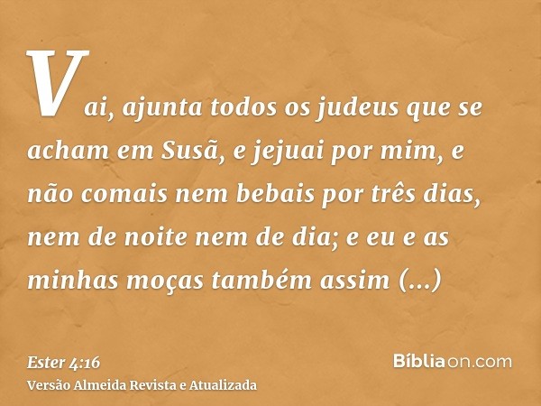 Vai, ajunta todos os judeus que se acham em Susã, e jejuai por mim, e não comais nem bebais por três dias, nem de noite nem de dia; e eu e as minhas moças també