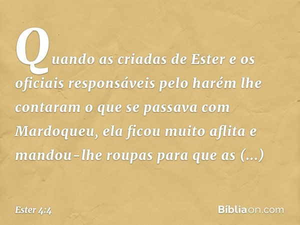 Quando as criadas de Ester e os oficiais responsáveis pelo harém lhe contaram o que se passava com Mardoqueu, ela ficou muito aflita e mandou-lhe roupas para qu