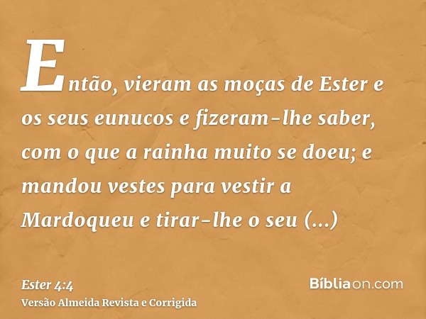 Então, vieram as moças de Ester e os seus eunucos e fizeram-lhe saber, com o que a rainha muito se doeu; e mandou vestes para vestir a Mardoqueu e tirar-lhe o s
