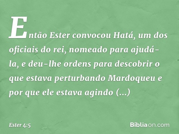 Então Ester convocou Hatá, um dos oficiais do rei, nomeado para ajudá-la, e deu-lhe ordens para descobrir o que estava perturbando Mardoqueu e por que ele estav