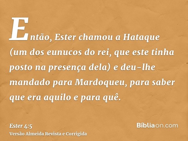 Então, Ester chamou a Hataque (um dos eunucos do rei, que este tinha posto na presença dela) e deu-lhe mandado para Mardoqueu, para saber que era aquilo e para 