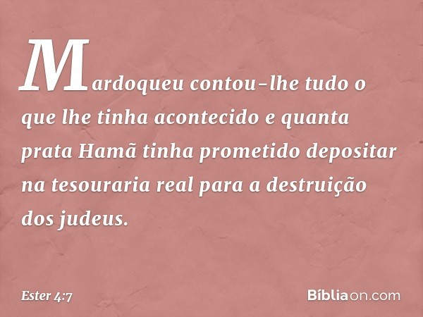 Mar­doqueu contou-lhe tudo o que lhe tinha aconte­cido e quanta prata Hamã tinha prometido depositar na tesouraria real para a destruição dos judeus. -- Ester 4