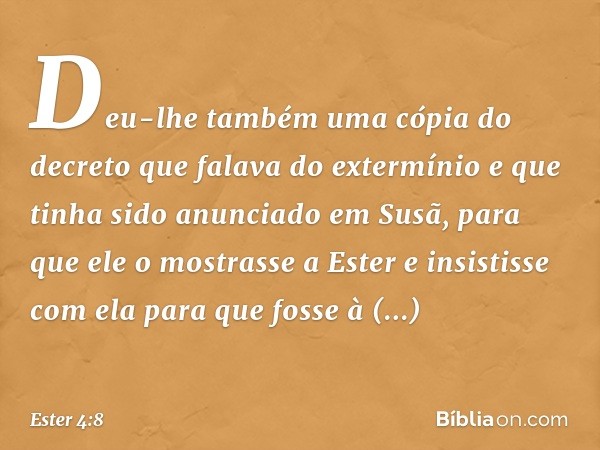 Deu-lhe também uma cópia do decreto que falava do extermínio e que tinha sido anunciado em Susã, para que ele o mostrasse a Ester e insistisse com ela para que 