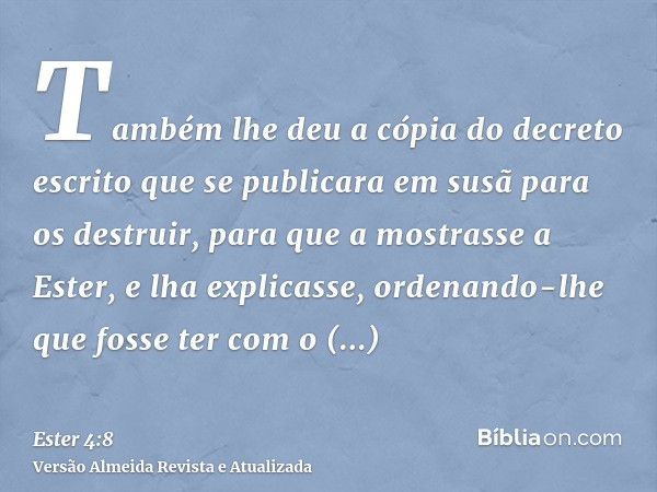 Também lhe deu a cópia do decreto escrito que se publicara em susã para os destruir, para que a mostrasse a Ester, e lha explicasse, ordenando-lhe que fosse ter