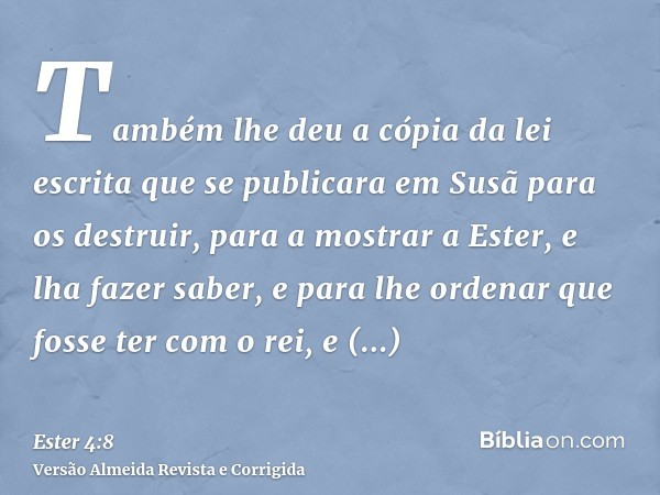 Também lhe deu a cópia da lei escrita que se publicara em Susã para os destruir, para a mostrar a Ester, e lha fazer saber, e para lhe ordenar que fosse ter com