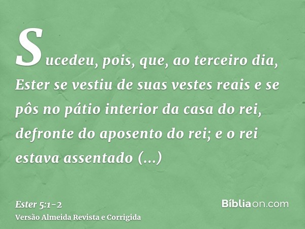Sucedeu, pois, que, ao terceiro dia, Ester se vestiu de suas vestes reais e se pôs no pátio interior da casa do rei, defronte do aposento do rei; e o rei estava