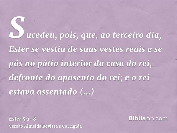 Sucedeu, pois, que, ao terceiro dia, Ester se vestiu de suas vestes reais e se pôs no pátio interior da casa do rei, defronte do aposento do rei; e o rei estava