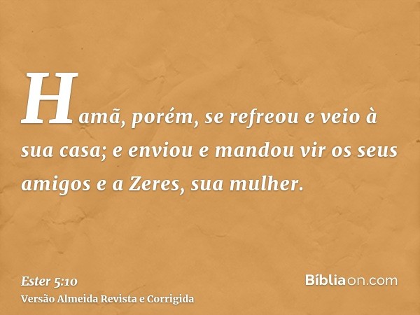 Hamã, porém, se refreou e veio à sua casa; e enviou e mandou vir os seus amigos e a Zeres, sua mulher.