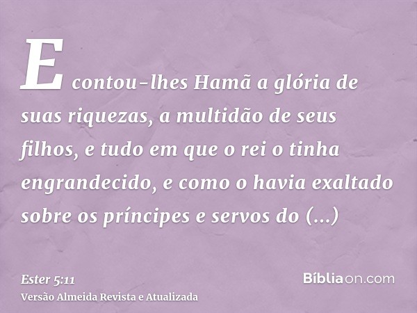 E contou-lhes Hamã a glória de suas riquezas, a multidão de seus filhos, e tudo em que o rei o tinha engrandecido, e como o havia exaltado sobre os príncipes e 