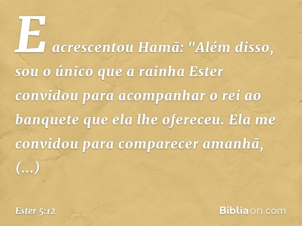 E acrescentou Hamã: "Além disso, sou o único que a rainha Ester convidou para acompanhar o rei ao banquete que ela lhe ofereceu. Ela me convidou para comparecer