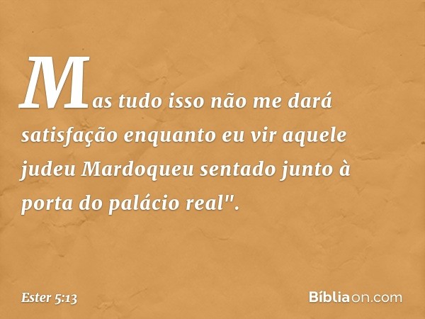 Mas tudo isso não me dará satisfação enquanto eu vir aquele judeu Mardoqueu sentado junto à porta do palácio real". -- Ester 5:13