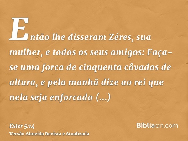 Então lhe disseram Zéres, sua mulher, e todos os seus amigos: Faça-se uma forca de cinquenta côvados de altura, e pela manhã dize ao rei que nela seja enforcado